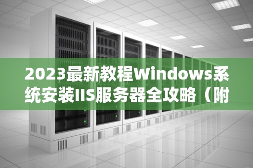 2023最新教程Windows系统安装IIS服务器全攻略（附排错指南）