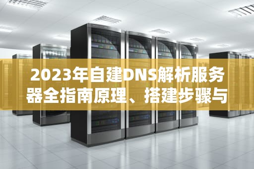 2023年自建DNS解析服务器全指南原理、搭建步骤与安全优化策略