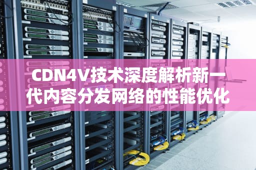 CDN4V技术深度解析新一代内容分发网络的性能优化与行业实践
