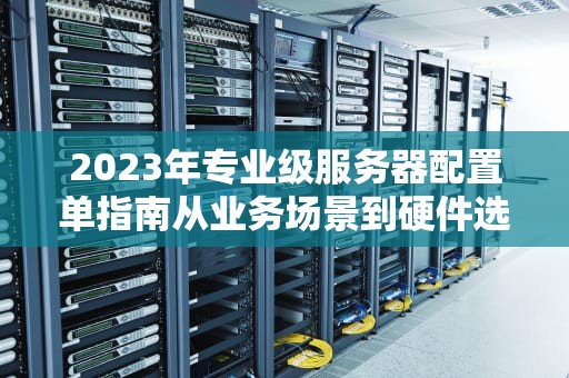 2023年专业级服务器配置单指南从业务场景到硬件选型全解析