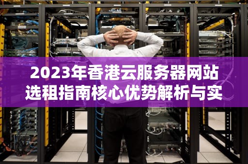 2023年香港云服务器网站选租指南核心优势解析与实战部署建议