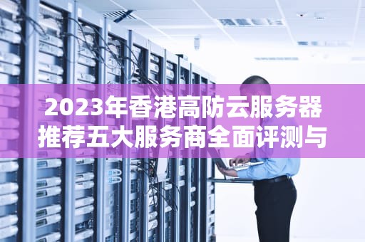 2023年香港高防云服务器推荐五大服务商全面评测与选择指南