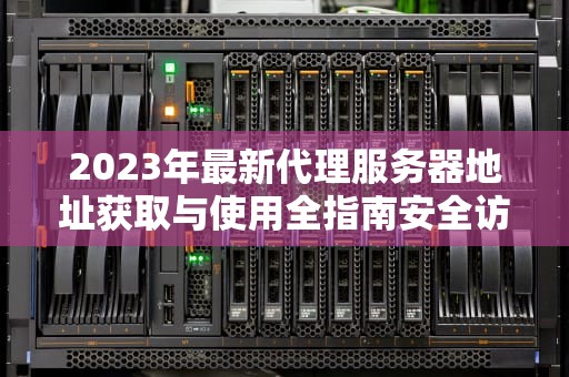 2023年最新代理服务器地址获取与使用全指南安全访问与隐私保护实战技巧