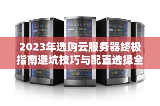 2023年选购云服务器终极指南避坑技巧与配置选择全解析