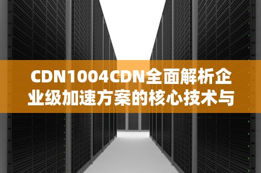 CDN1004CDN全面解析企业级加速方案的核心技术与实战指南