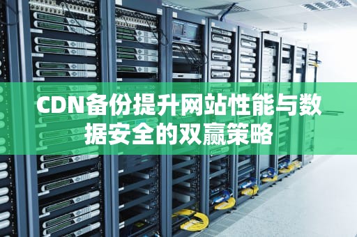 CDN备份提升网站性能与数据安全的双赢策略