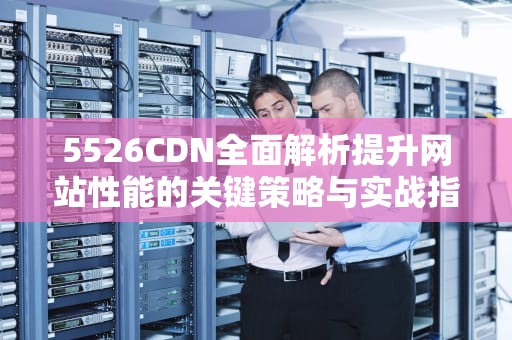 5526CDN全面解析提升网站性能的关键策略与实战指南