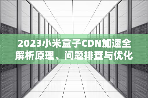 2023小米盒子CDN加速全解析原理、问题排查与优化技巧