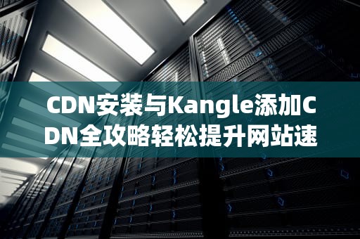 CDN安装与Kangle添加CDN全攻略轻松提升网站速度与稳定性