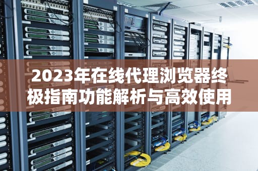 2023年在线代理浏览器终极指南功能解析与高效使用技巧