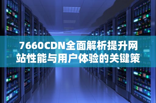7660CDN全面解析提升网站性能与用户体验的关键策略