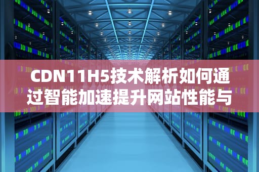 CDN11H5技术解析如何通过智能加速提升网站性能与用户体验