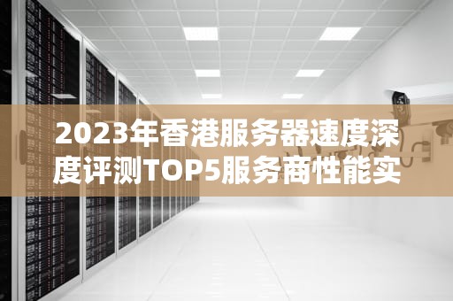 2023年香港服务器速度深度评测TOP5服务商性能实测与选型指南