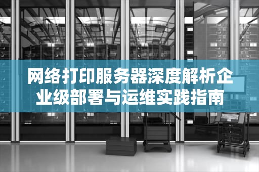 网络打印服务器深度解析企业级部署与运维实践指南