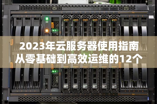 2023年云服务器使用指南从零基础到高效运维的12个实战技巧