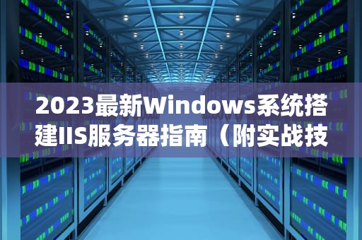 2023最新Windows系统搭建IIS服务器指南（附实战技巧与排错方案）
