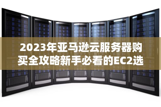 2023年亚马逊云服务器购买全攻略新手必看的EC2选购指南与避坑技巧