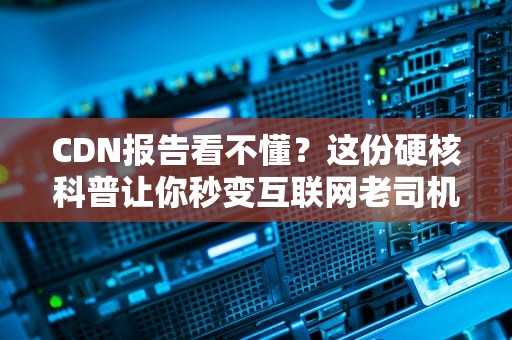 CDN报告看不懂？这份硬核科普让你秒变互联网老司机！