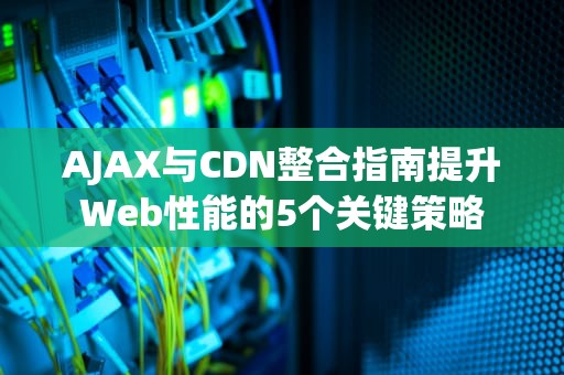 AJAX与CDN整合指南提升Web性能的5个关键策略
