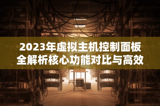 2023年虚拟主机控制面板全解析核心功能对比与高效运维实战指南