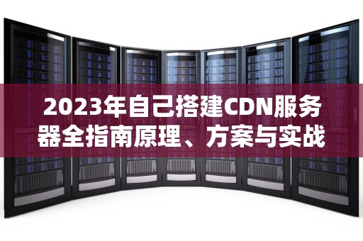 2023年自己搭建CDN服务器全指南原理、方案与实战教程