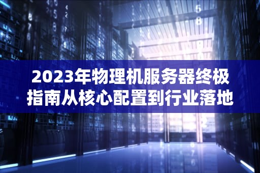 2023年物理机服务器终极指南从核心配置到行业落地的深度解析