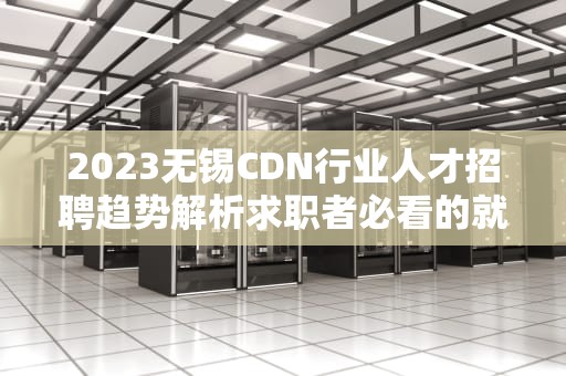 2023无锡CDN行业人才招聘趋势解析求职者必看的就业指南与技能提升策略