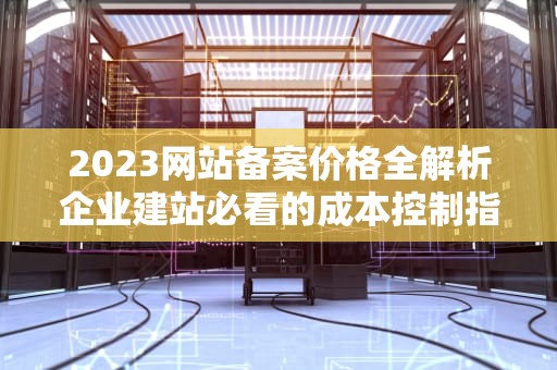 2023网站备案价格全解析企业建站必看的成本控制指南