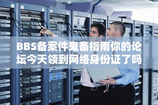 BBS备案件鬼畜指南你的论坛今天领到网络身份证了吗？