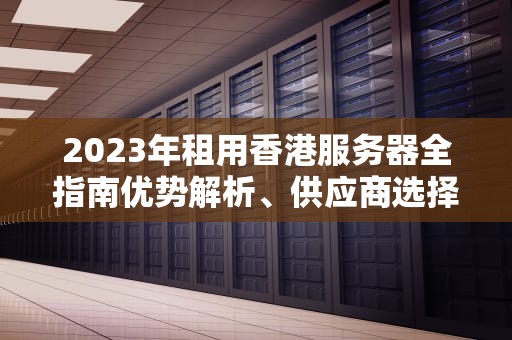 2023年租用香港服务器全指南优势解析、供应商选择与避坑策略