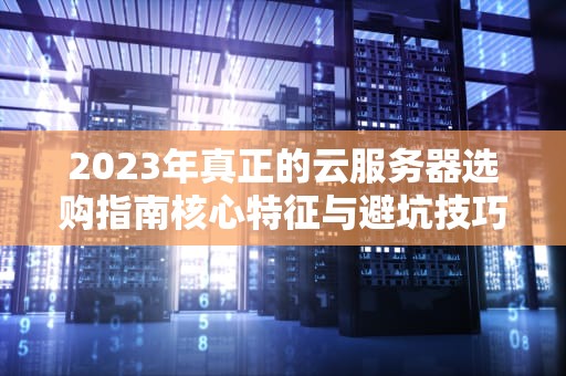 2023年真正的云服务器选购指南核心特征与避坑技巧