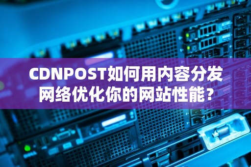 CDNPOST如何用内容分发网络优化你的网站性能？