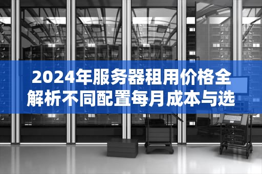 2024年服务器租用价格全解析不同配置每月成本与选型指南