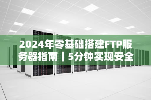 2024年零基础搭建FTP服务器指南｜5分钟实现安全文件传输