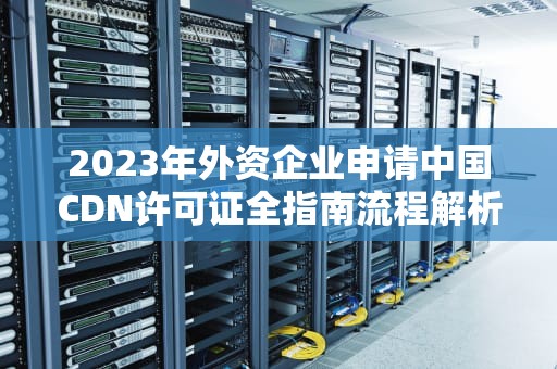 2023年外资企业申请中国CDN许可证全指南流程解析与实操建议