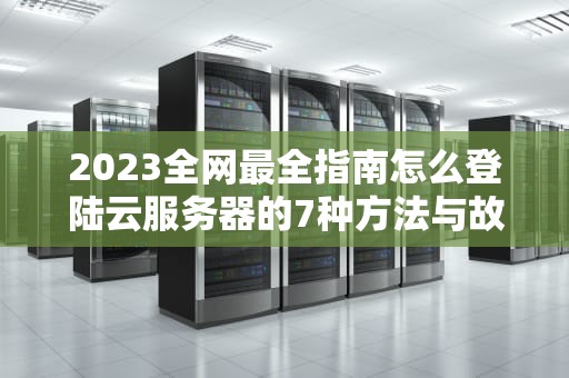 2023全网最全指南怎么登陆云服务器的7种方法与故障排查技巧