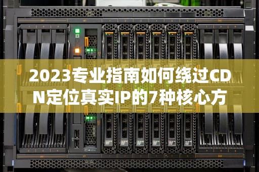 2023专业指南如何绕过CDN定位真实IP的7种核心方法
