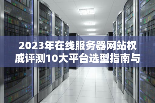 2023年在线服务器网站权威评测10大平台选型指南与实战技巧