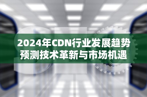 2024年CDN行业发展趋势预测技术革新与市场机遇