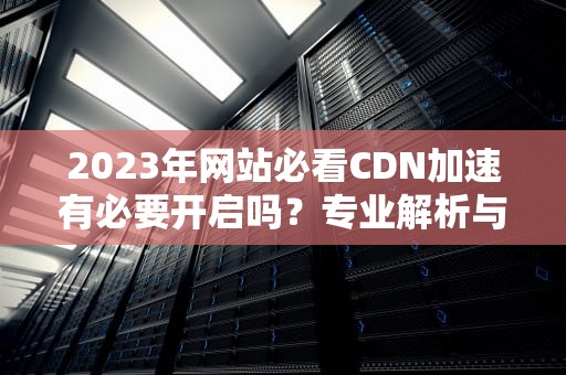 2023年网站必看CDN加速有必要开启吗？专业解析与实战建议