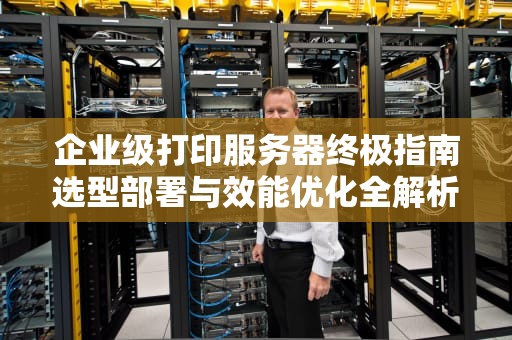 企业级打印服务器终极指南选型部署与效能优化全解析
