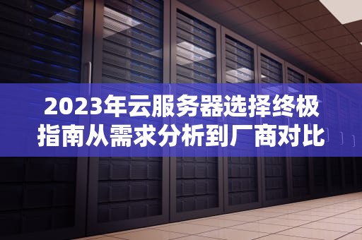 2023年云服务器选择终极指南从需求分析到厂商对比的6大实战策略