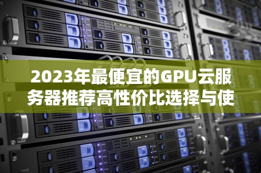 2023年最便宜的GPU云服务器推荐高性价比选择与使用指南