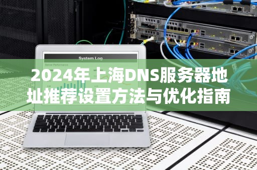 2024年上海DNS服务器地址推荐设置方法与优化指南