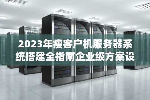 2023年瘦客户机服务器系统搭建全指南企业级方案设计与实施要点