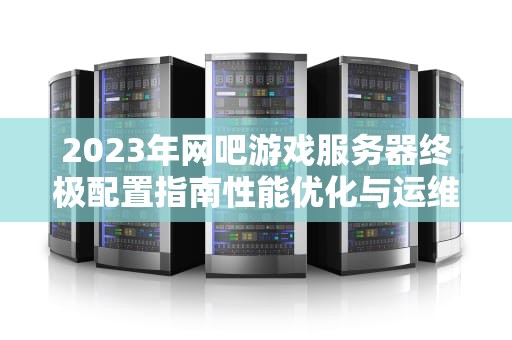 2023年网吧游戏服务器终极配置指南性能优化与运维实战