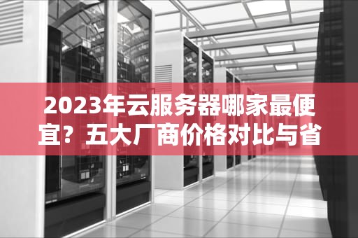 2023年云服务器哪家最便宜？五大厂商价格对比与省钱攻略