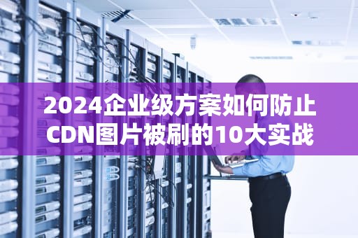 2024企业级方案如何防止CDN图片被刷的10大实战技巧