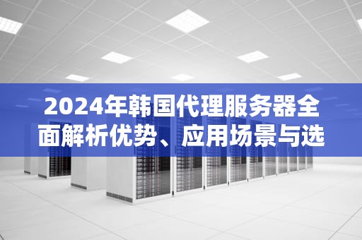 2024年韩国代理服务器全面解析优势、应用场景与选购指南