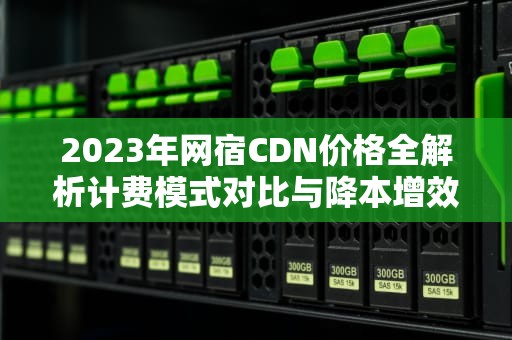 2023年网宿CDN价格全解析计费模式对比与降本增效实战指南